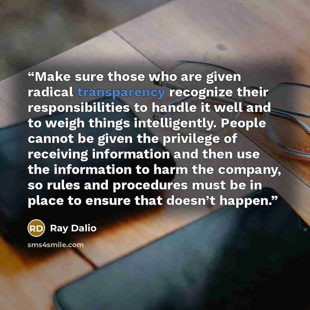 “Make sure those who are given radical transparency recognize their responsibilities to handle it well and to weigh things intelligently. People cannot be given the privilege of receiving information and then use the information to harm the company, so rules and procedures must be in place to…” quote by Ray Dalio