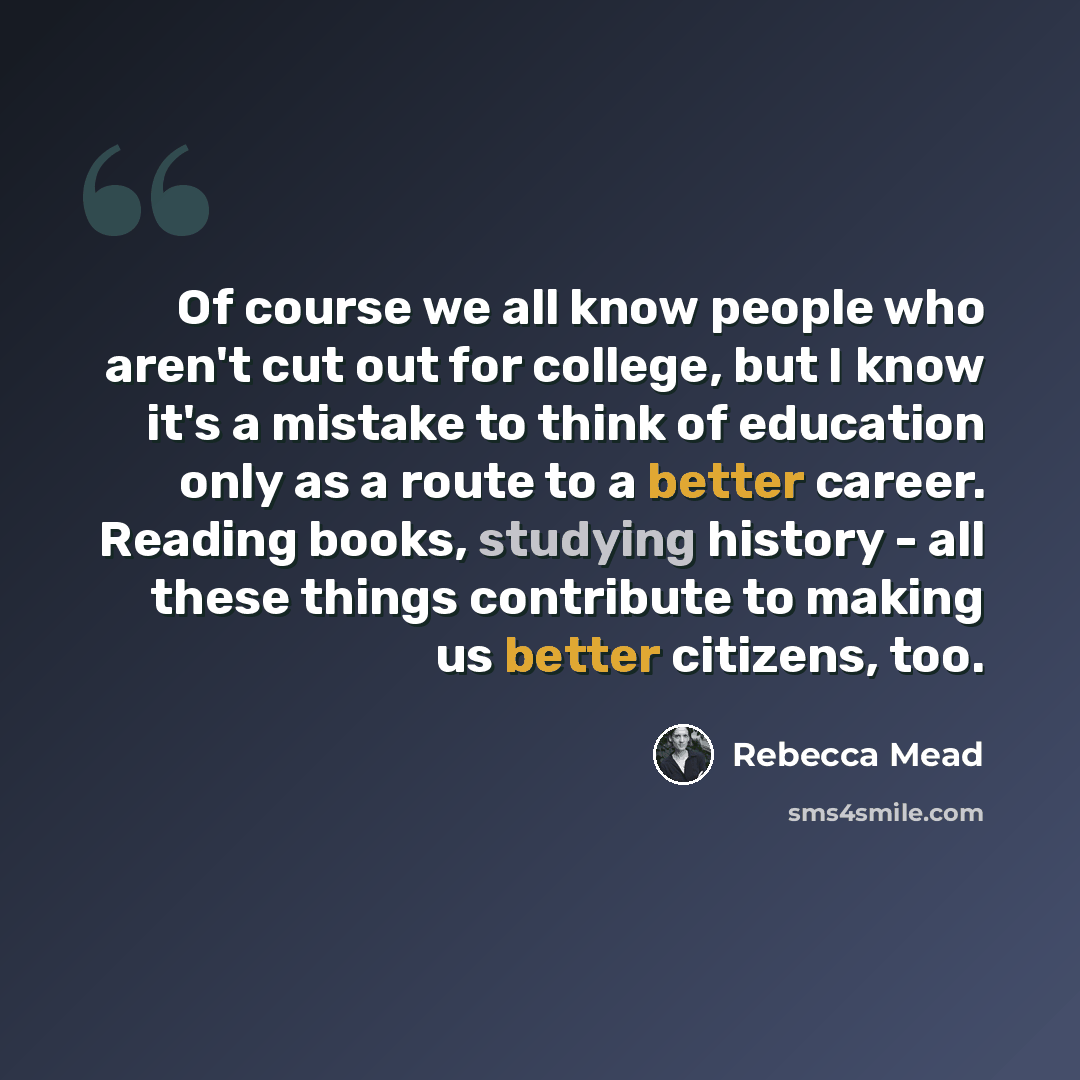 “Of course we all know people who aren't cut out for college, but I know it's a mistake to think of education only as a route to a better career. Reading books, studying history - all these things contribute to making us better citizens, too.” quote by Rebecca Mead