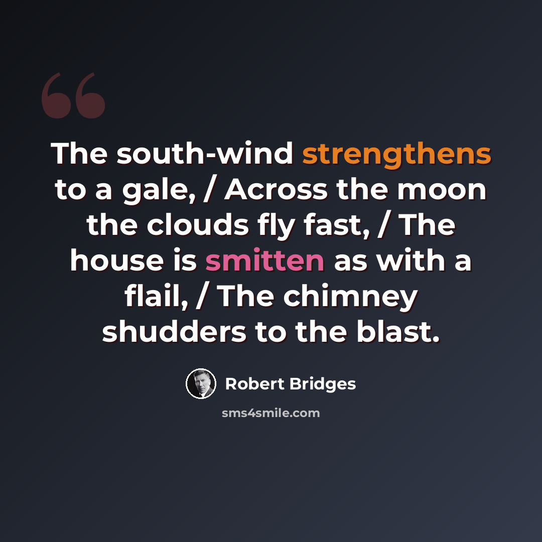 “The south-wind strengthens to a gale, / Across the moon the clouds fly fast, / The house is smitten as with a flail, / The chimney shudders to the blast.” quote by Robert Bridges