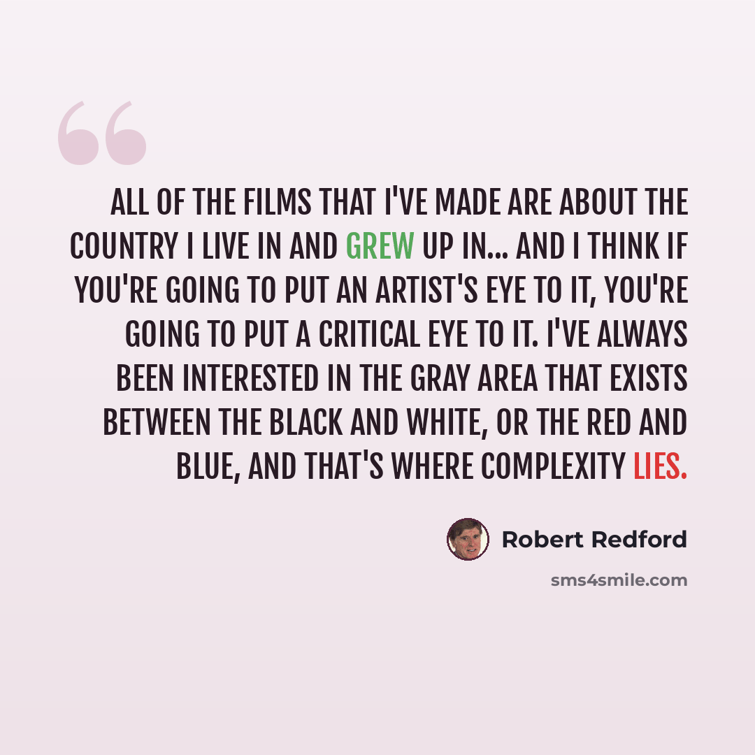 “All of the films that I've made are about the country I live in and grew up in... And I think if you're going to put an artist's eye to it, you're going to put a critical eye to it. I've always been interested in the gray area that exists between the black and white, or the red and blue, and…” quote by Robert Redford