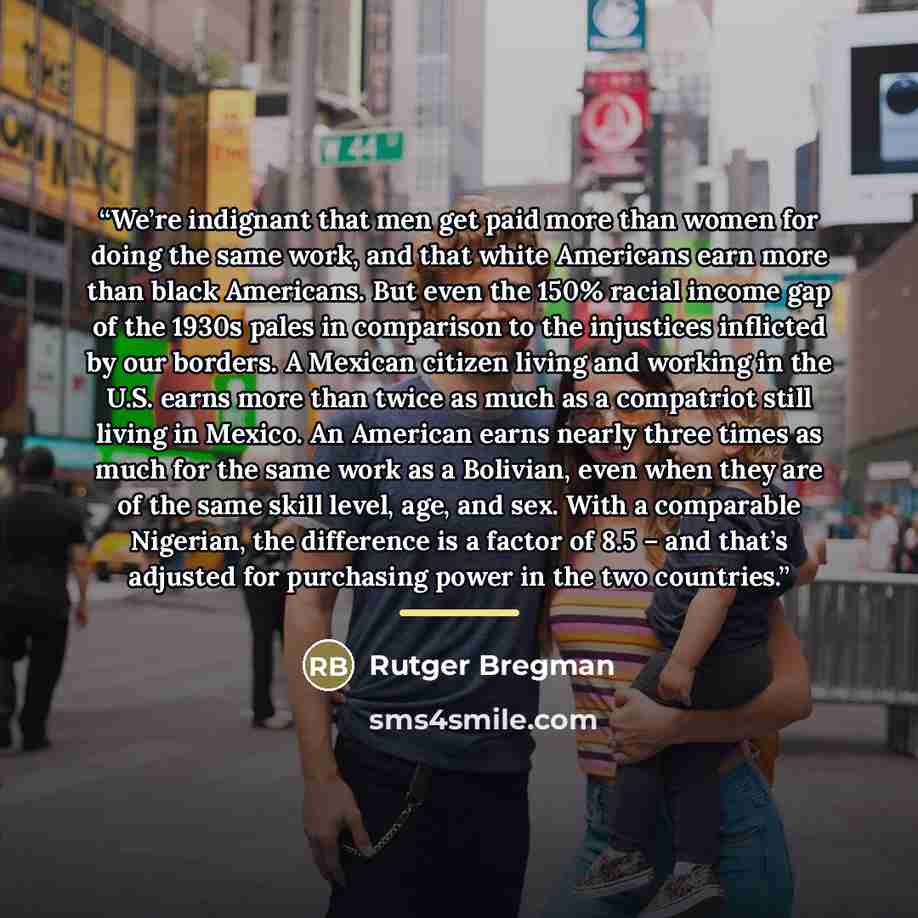 “We’re indignant that men get paid more than women for doing the same work, and that white Americans earn more than black Americans. But even the 150% racial income gap of the 1930s pales in comparison to the injustices inflicted by our borders. A Mexican citizen living and working in the U.S…” quote by Rutger Bregman