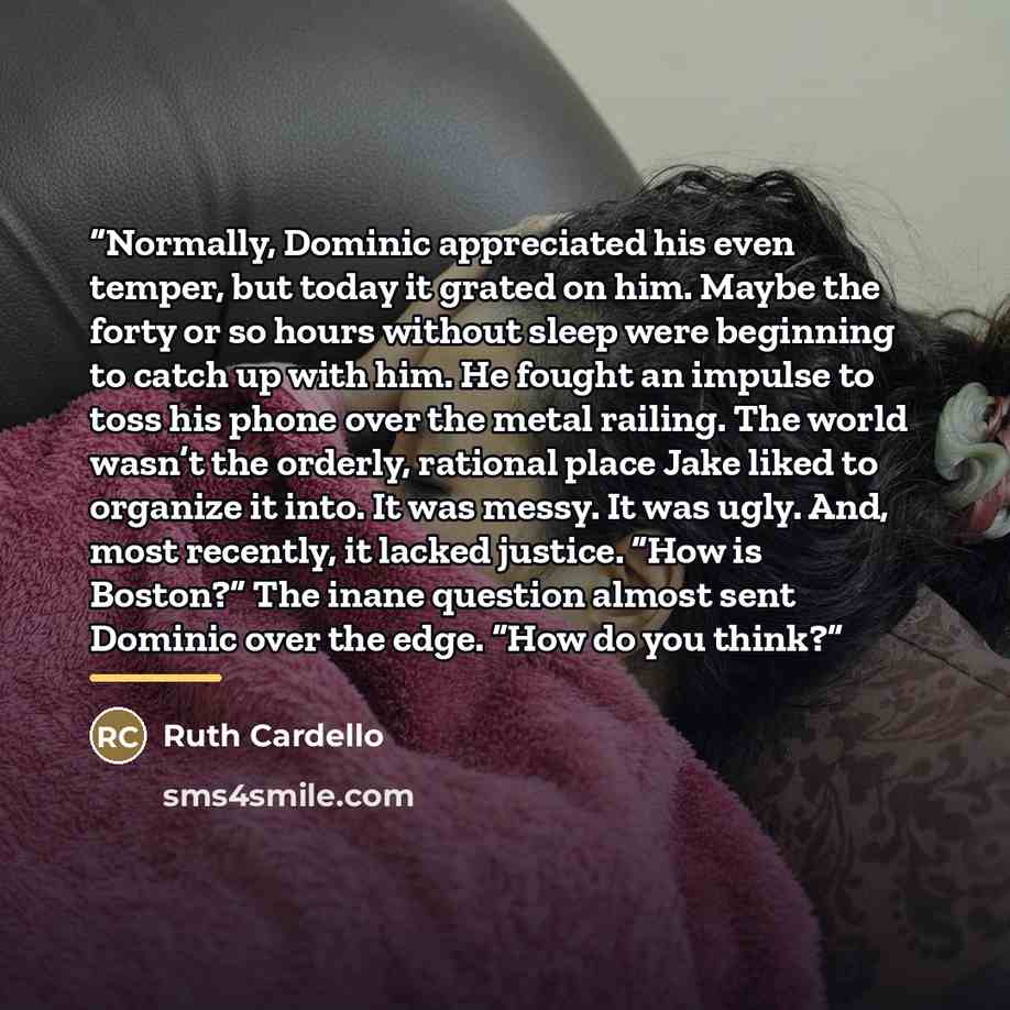 “Normally, Dominic appreciated his even temper, but today it grated on him. Maybe the forty or so hours without sleep were beginning to catch up with him. He fought an impulse to toss his phone over the metal railing. The world wasn’t the orderly, rational place Jake liked to organize it into. It…” quote by Ruth Cardello