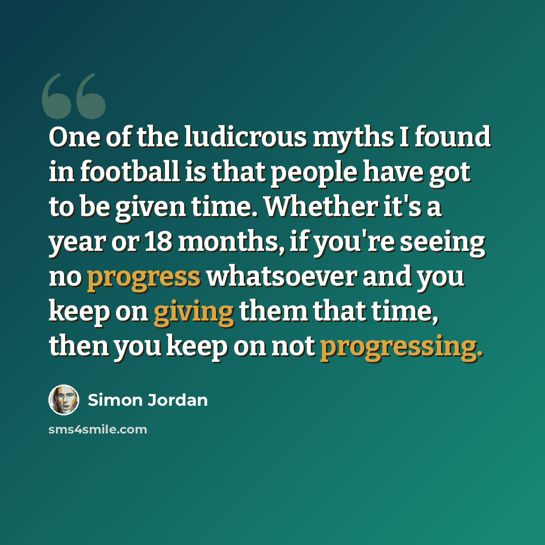 “One of the ludicrous myths I found in football is that people have got to be given time. Whether it's a year or 18 months, if you're seeing no progress whatsoever and you keep on giving them that time, then you keep on not progressing.” quote by Simon Jordan