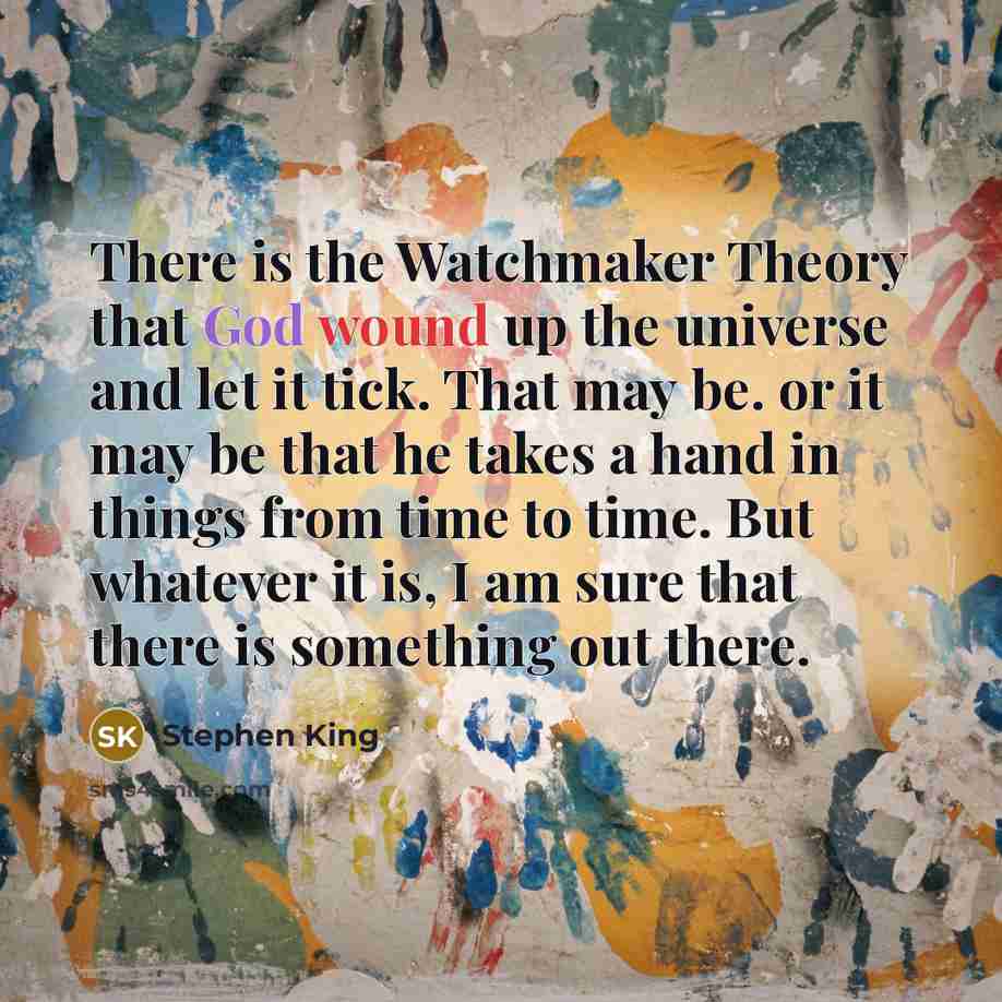 “There is the Watchmaker Theory that God wound up the universe and let it tick. That may be. or it may be that he takes a hand in things from time to time. But whatever it is, I am sure that there is something out there.” quote by Stephen King