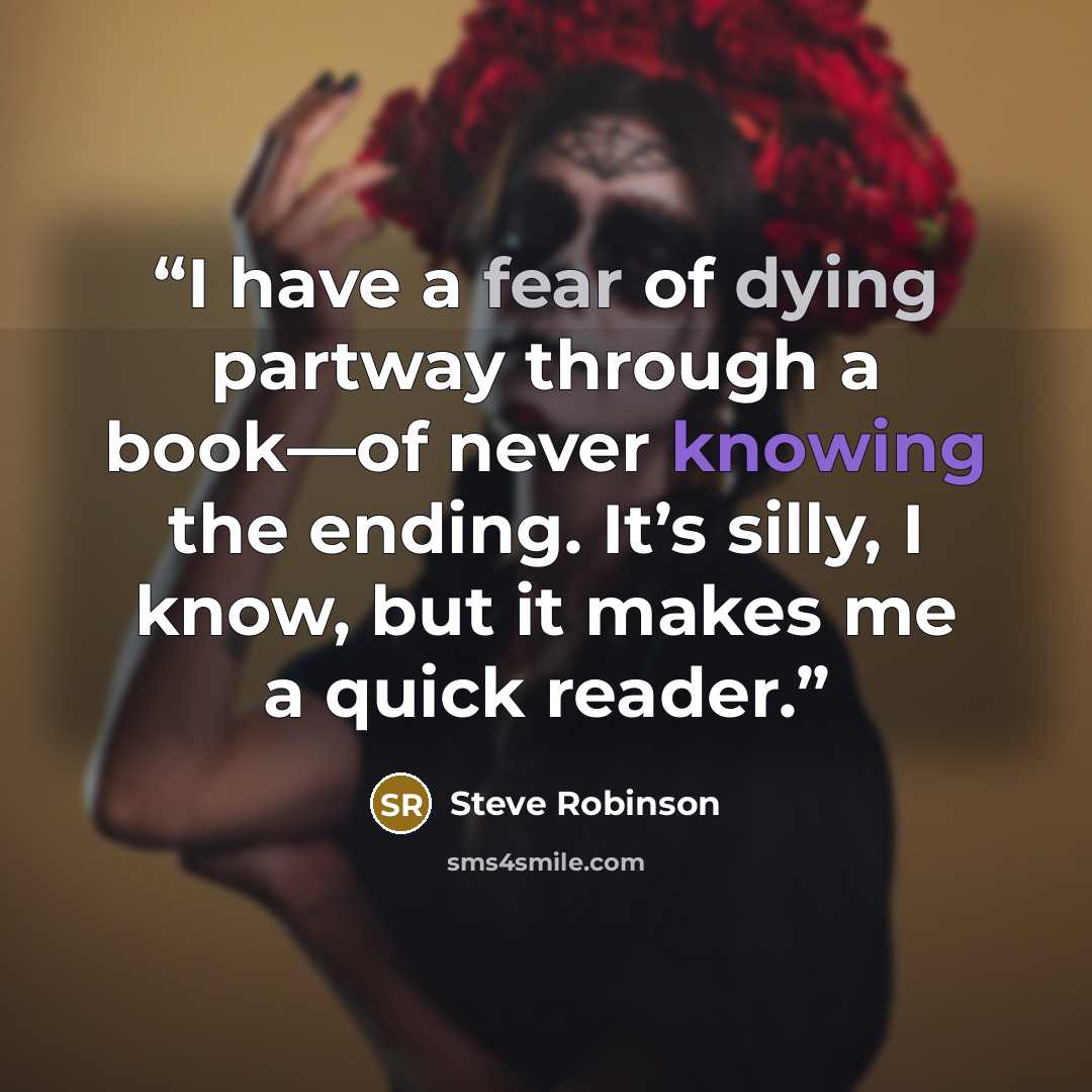 “I have a fear of dying partway through a book—of never knowing the ending. It’s silly, I know, but it makes me a quick reader.” quote by Steve Robinson