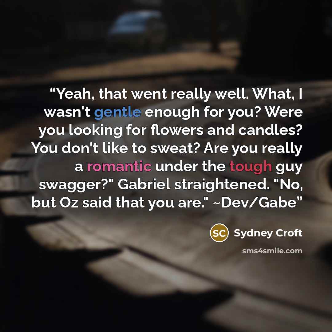 “Yeah, that went really well. What, I wasn't gentle enough for you? Were you looking for flowers and candles? You don't like to sweat? Are you really a romantic under the tough guy swagger?" Gabriel straightened. "No, but Oz said that you are." ~Dev/Gabe” quote by Sydney Croft
