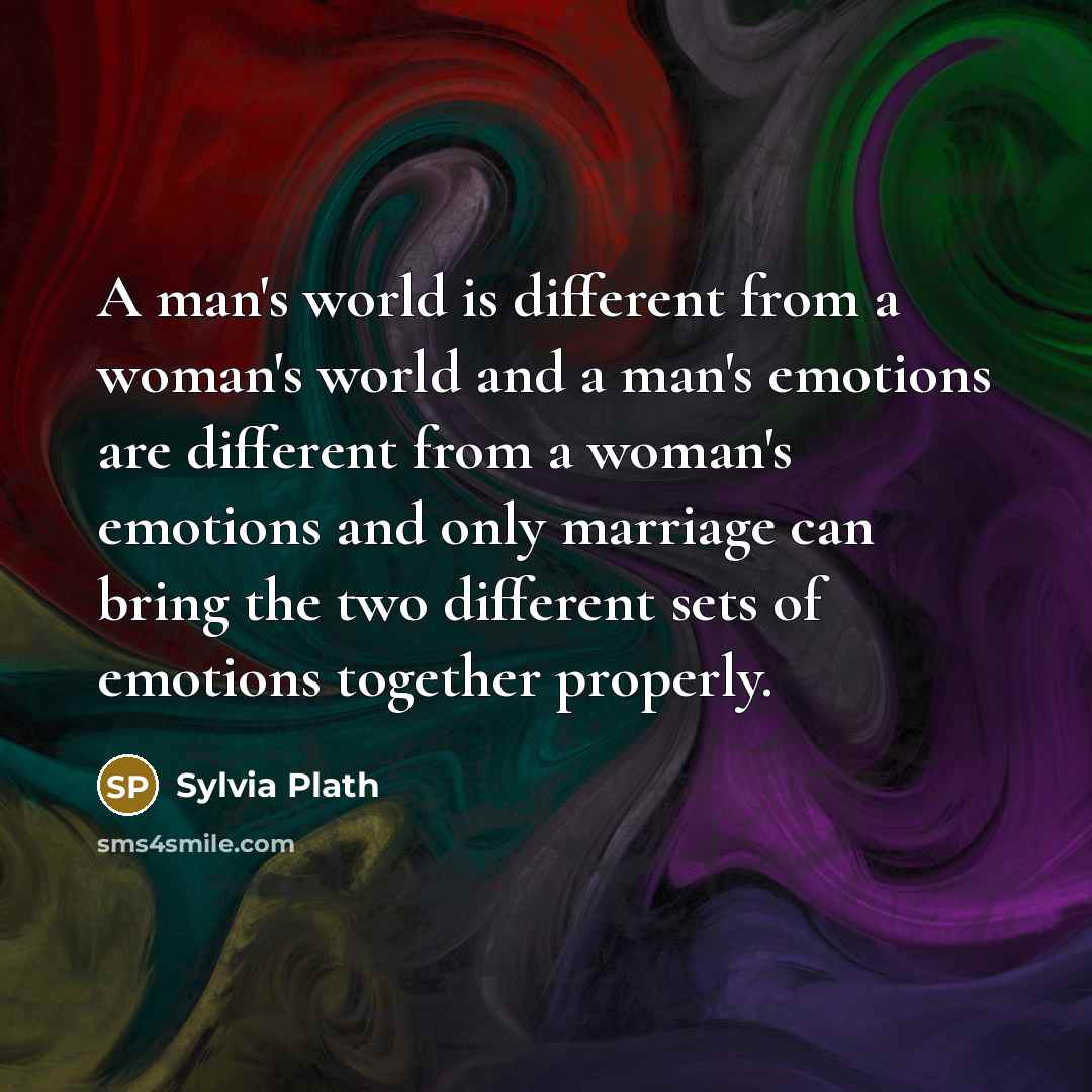 “A man's world is different from a woman's world and a man's emotions are different from a woman's emotions and only marriage can bring the two different sets of emotions together properly.” quote by Sylvia Plath
