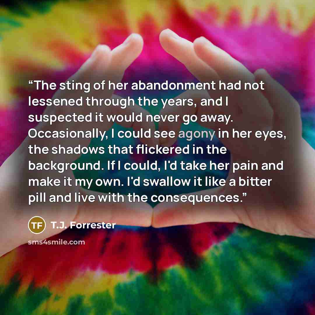 “The sting of her abandonment had not lessened through the years, and I suspected it would never go away. Occasionally, I could see agony in her eyes, the shadows that flickered in the background. If I could, I'd take her pain and make it my own. I'd swallow it like a bitter pill and live with the…” quote by T.J. Forrester