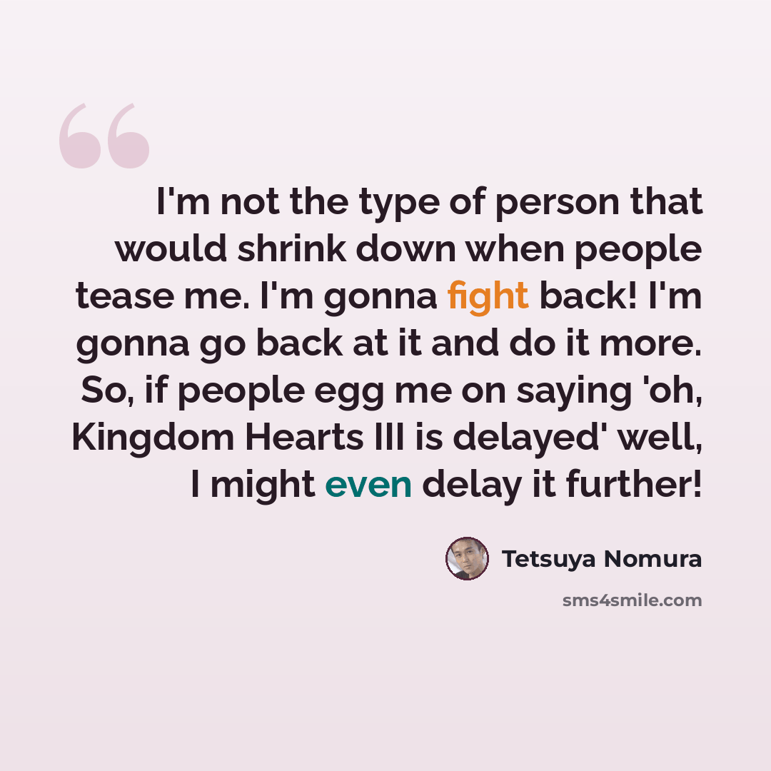 “I'm not the type of person that would shrink down when people tease me. I'm gonna fight back! I'm gonna go back at it and do it more. So, if people egg me on saying 'oh, Kingdom Hearts III is delayed' well, I might even delay it further!” quote by Tetsuya Nomura