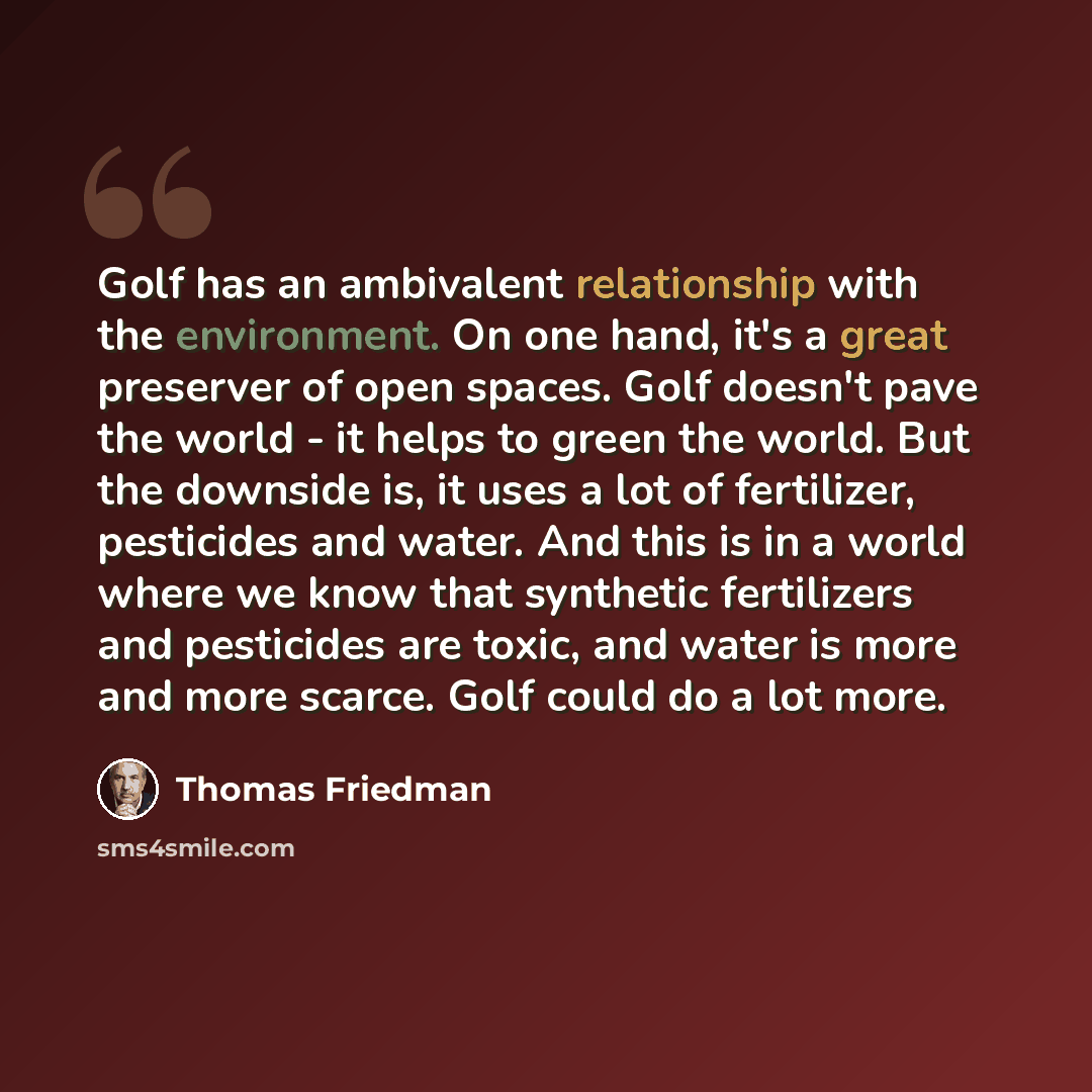 “Golf has an ambivalent relationship with the environment. On one hand, it's a great preserver of open spaces. Golf doesn't pave the world - it helps to green the world. But the downside is, it uses a lot of fertilizer, pesticides and water. And this is in a world where we know that synthetic…” quote by Thomas Friedman