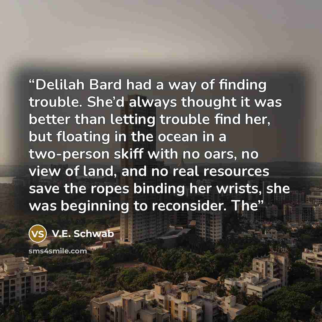 “Delilah Bard had a way of finding trouble. She’d always thought it was better than letting trouble find her, but floating in the ocean in a two-person skiff with no oars, no view of land, and no real resources save the ropes binding her wrists, she was beginning to reconsider. The” quote by V.E. Schwab
