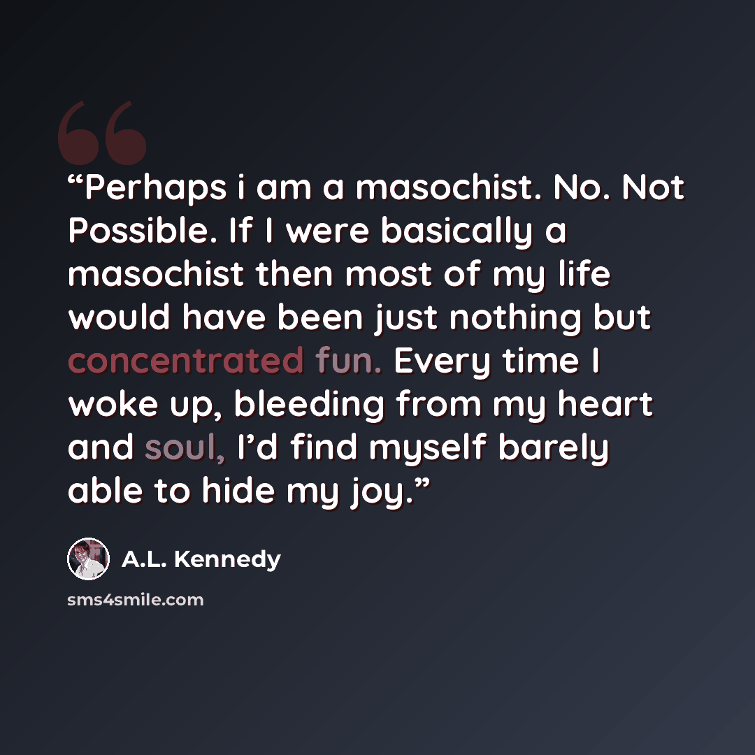 “Perhaps i am a masochist. No. Not Possible. If I were basically a masochist then most of my life would have been just nothing but concentrated fun. Every time I woke up, bleeding from my heart and soul, I’d find myself barely able to hide my joy.” quote by A.L. Kennedy