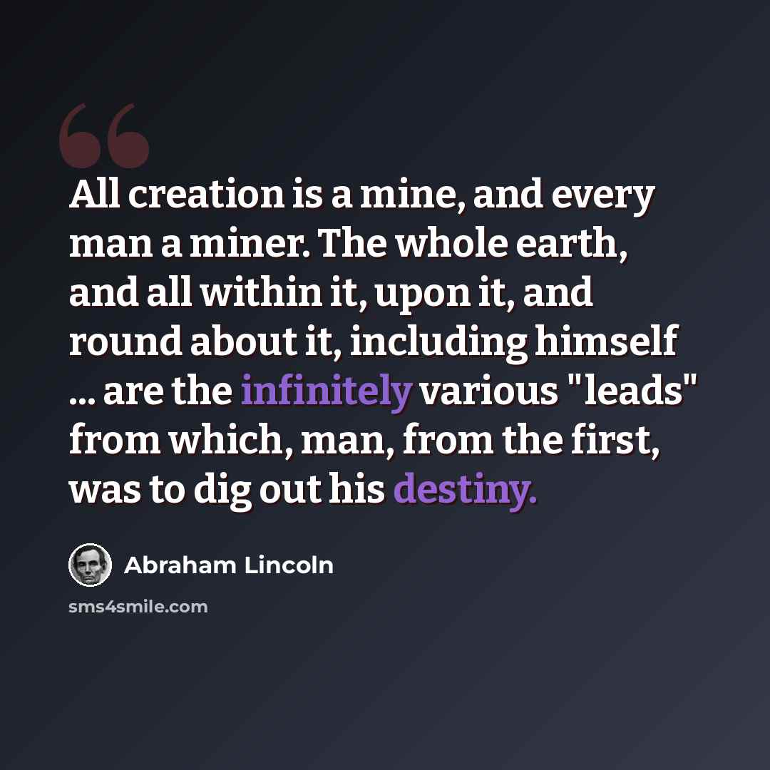 “All creation is a mine, and every man a miner. The whole earth, and all within it, upon it, and round about it, including himself ... are the infinitely various "leads" from which, man, from the first, was to dig out his destiny.” quote by Abraham Lincoln