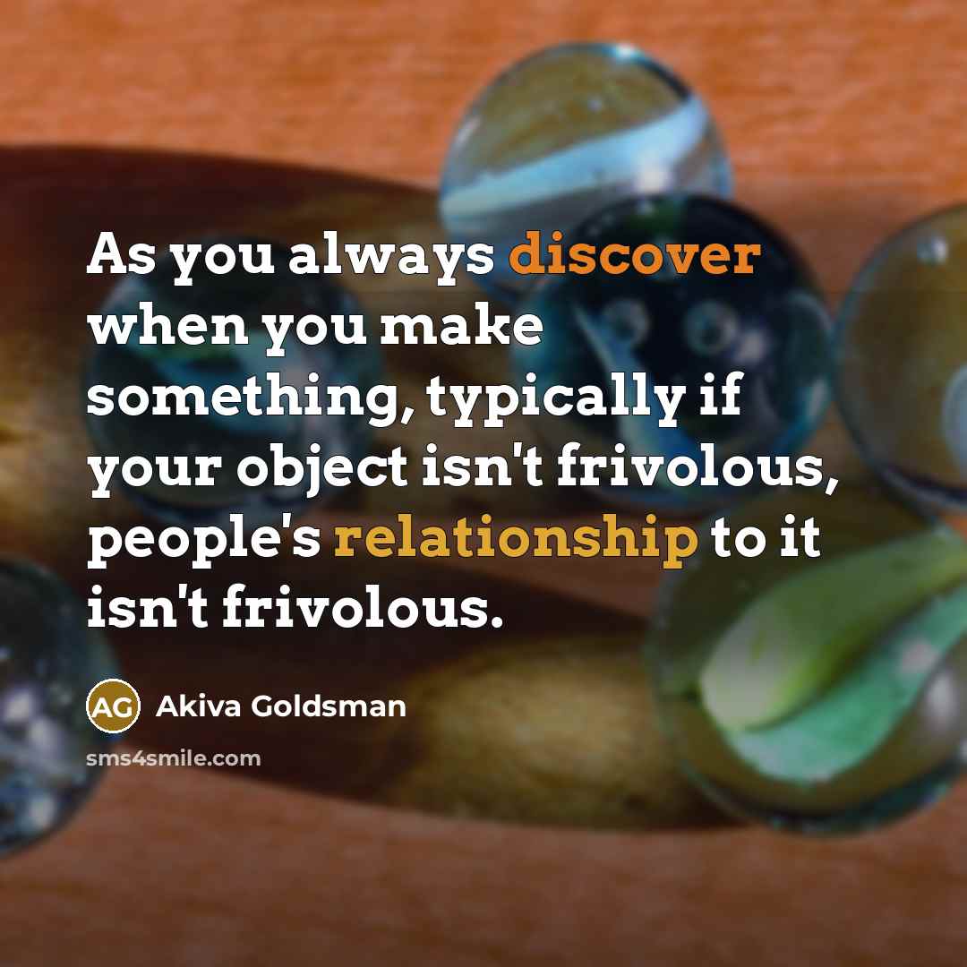 “As you always discover when you make something, typically if your object isn't frivolous, people's relationship to it isn't frivolous.” quote by Akiva Goldsman