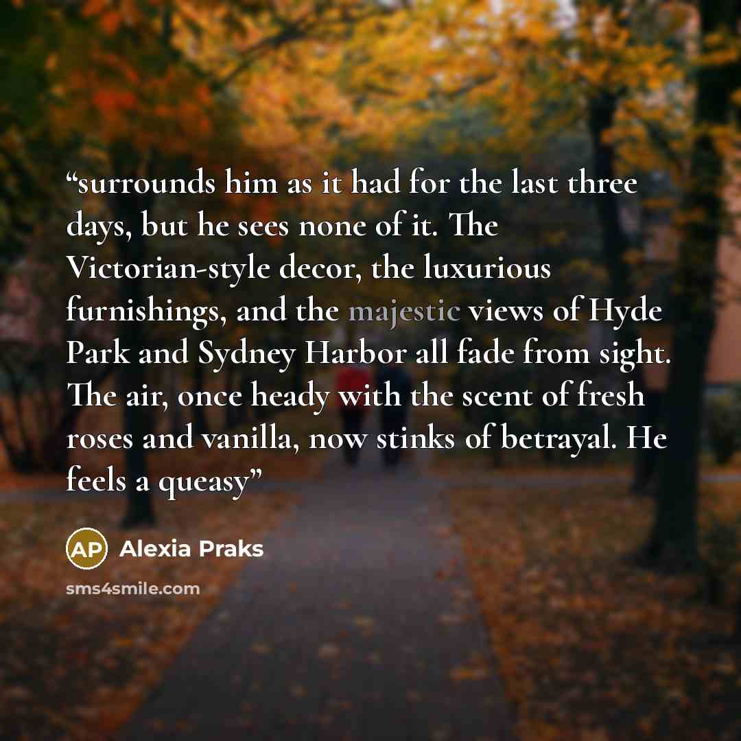 “surrounds him as it had for the last three days, but he sees none of it. The Victorian-style decor, the luxurious furnishings, and the majestic views of Hyde Park and Sydney Harbor all fade from sight. The air, once heady with the scent of fresh roses and vanilla, now stinks of betrayal. He feels…” quote by Alexia Praks