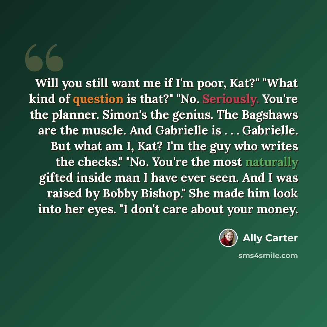 “Will you still want me if I'm poor, Kat?" "What kind of question is that?" "No. Seriously. You're the planner. Simon's the genius. The Bagshaws are the muscle. And Gabrielle is . . . Gabrielle. But what am I, Kat? I'm the guy who writes the checks." "No. You're the most naturally gifted inside man…” quote by Ally Carter