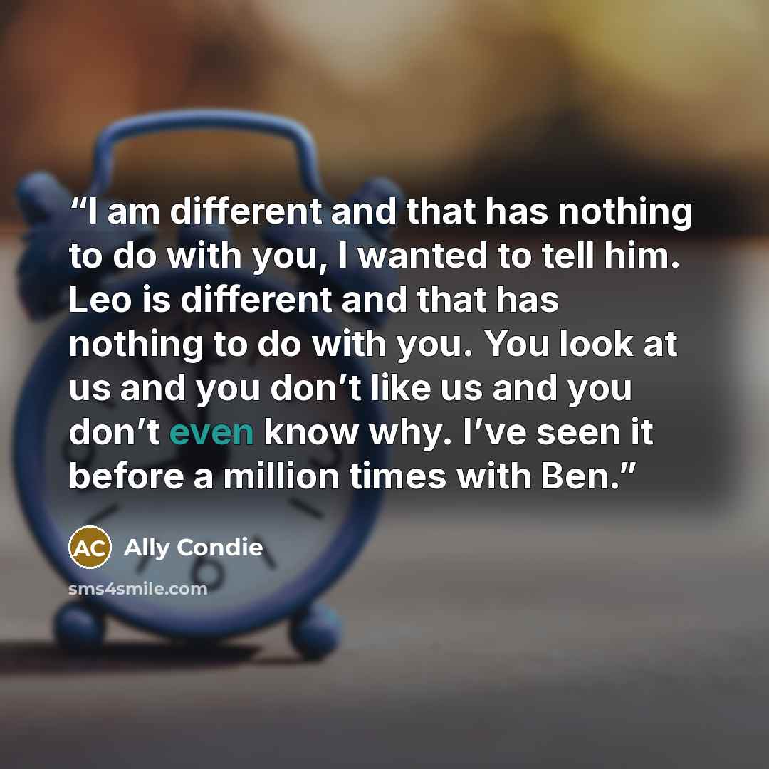 “I am different and that has nothing to do with you, I wanted to tell him. Leo is different and that has nothing to do with you. You look at us and you don’t like us and you don’t even know why. I’ve seen it before a million times with Ben.” quote by Ally Condie