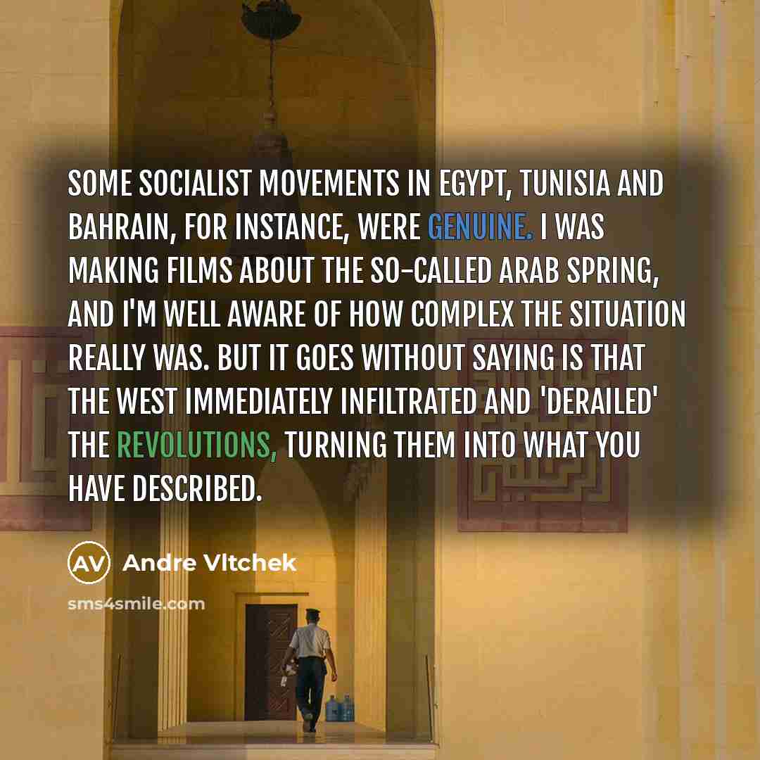 “Some socialist movements in Egypt, Tunisia and Bahrain, for instance, were genuine. I was making films about the so-called Arab Spring, and I'm well aware of how complex the situation really was. But it goes without saying is that the West immediately infiltrated and 'derailed' the revolutions…” quote by Andre Vltchek