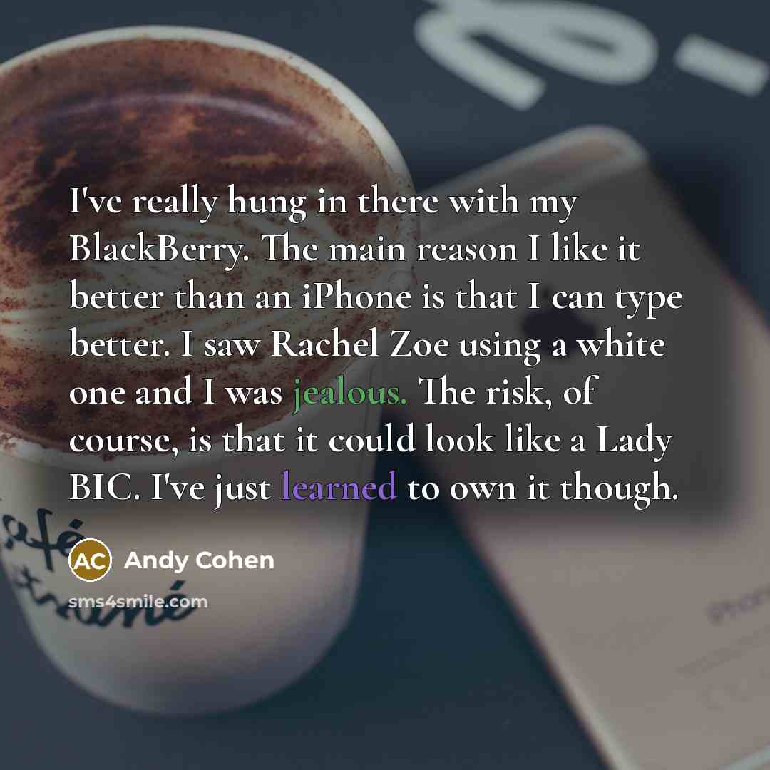 “I've really hung in there with my BlackBerry. The main reason I like it better than an iPhone is that I can type better. I saw Rachel Zoe using a white one and I was jealous. The risk, of course, is that it could look like a Lady BIC. I've just learned to own it though.” quote by Andy Cohen