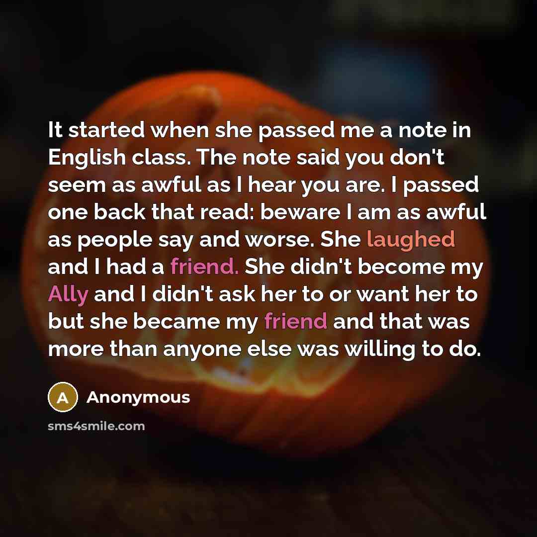 “It started when she passed me a note in English class. The note said you don't seem as awful as I hear you are. I passed one back that read: beware I am as awful as people say and worse. She laughed and I had a friend. She didn't become my Ally and I didn't ask her to or want her to but she became…” quote by Anonymous