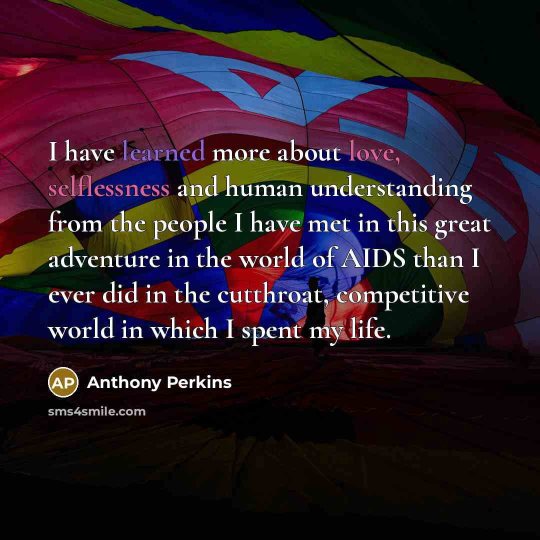 “I have learned more about love, selflessness and human understanding from the people I have met in this great adventure in the world of AIDS than I ever did in the cutthroat, competitive world in which I spent my life.” quote by Anthony Perkins