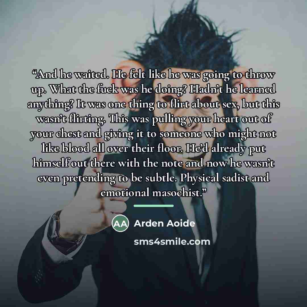 “And he waited. He felt like he was going to throw up. What the fuck was he doing? Hadn’t he learned anything? It was one thing to flirt about sex, but this wasn’t flirting. This was pulling your heart out of your chest and giving it to someone who might not like blood all over their floor. He’d…” quote by Arden Aoide
