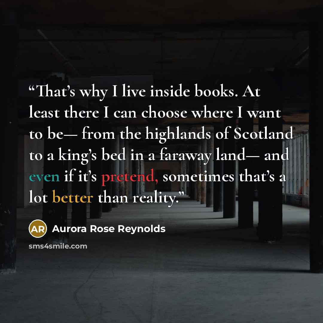 “That’s why I live inside books. At least there I can choose where I want to be— from the highlands of Scotland to a king’s bed in a faraway land— and even if it’s pretend, sometimes that’s a lot better than reality.” quote by Aurora Rose Reynolds