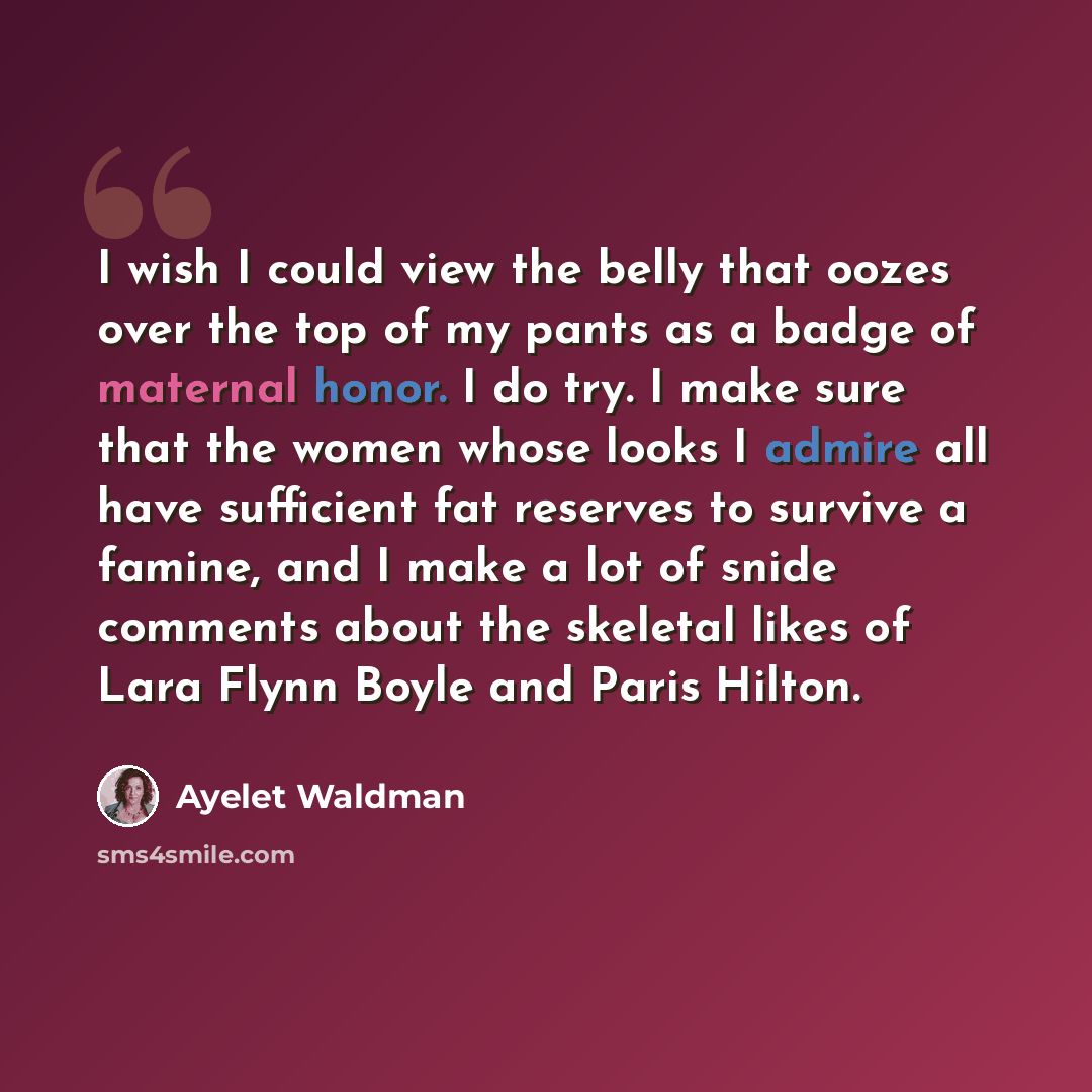 “I wish I could view the belly that oozes over the top of my pants as a badge of maternal honor. I do try. I make sure that the women whose looks I admire all have sufficient fat reserves to survive a famine, and I make a lot of snide comments about the skeletal likes of Lara Flynn Boyle and Paris…” quote by Ayelet Waldman