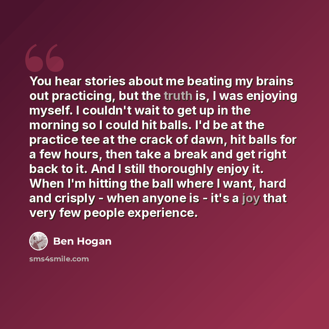 “You hear stories about me beating my brains out practicing, but the truth is, I was enjoying myself. I couldn't wait to get up in the morning so I could hit balls. I'd be at the practice tee at the crack of dawn, hit balls for a few hours, then take a break and get right back to it. And I still…” quote by Ben Hogan