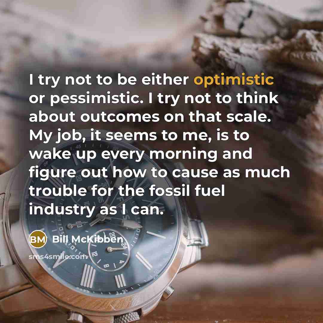“I try not to be either optimistic or pessimistic. I try not to think about outcomes on that scale. My job, it seems to me, is to wake up every morning and figure out how to cause as much trouble for the fossil fuel industry as I can.” quote by Bill McKibben