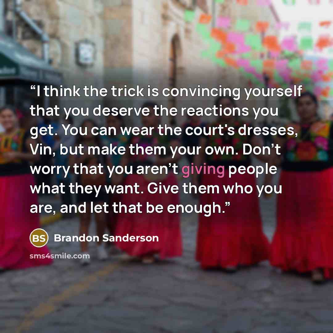 “I think the trick is convincing yourself that you deserve the reactions you get. You can wear the court's dresses, Vin, but make them your own. Don't worry that you aren't giving people what they want. Give them who you are, and let that be enough.” quote by Brandon Sanderson