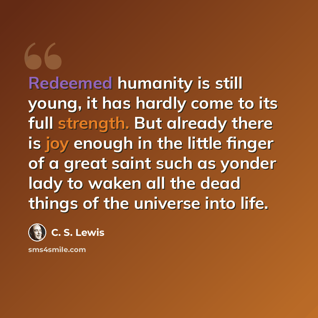 “Redeemed humanity is still young, it has hardly come to its full strength. But already there is joy enough in the little finger of a great saint such as yonder lady to waken all the dead things of the universe into life.” quote by C. S. Lewis