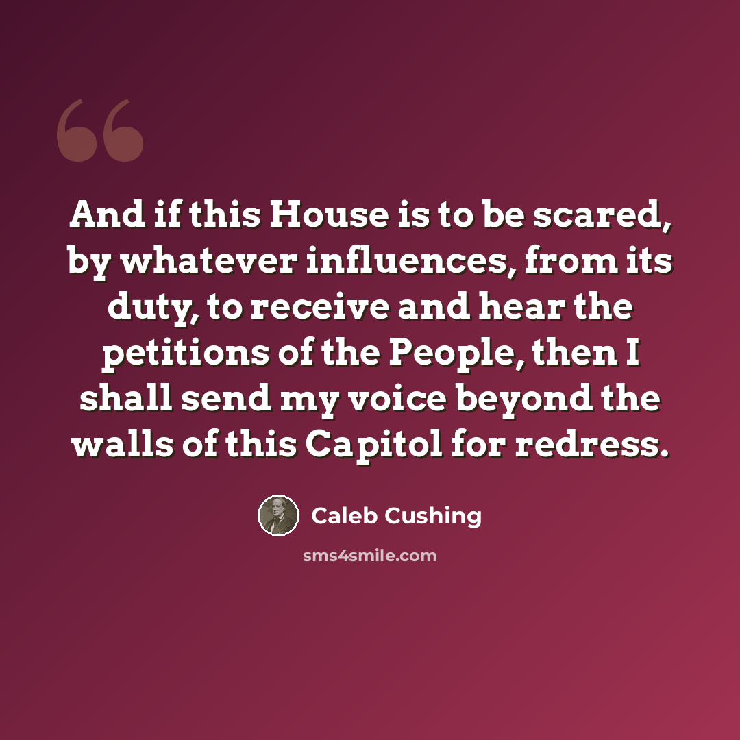 “And if this House is to be scared, by whatever influences, from its duty, to receive and hear the petitions of the People, then I shall send my voice beyond the walls of this Capitol for redress.” quote by Caleb Cushing