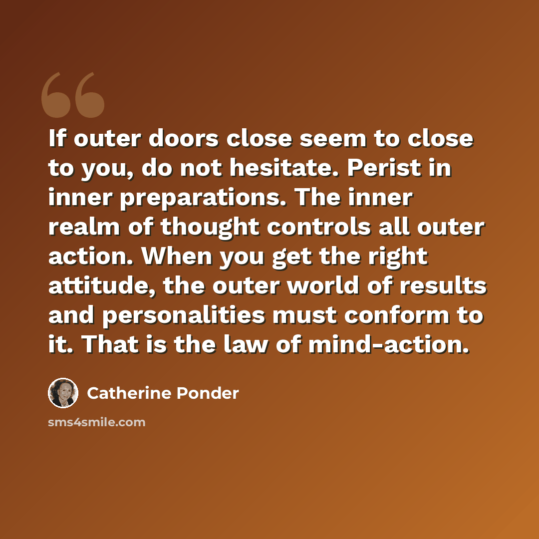 “If outer doors close seem to close to you, do not hesitate. Perist in inner preparations. The inner realm of thought controls all outer action. When you get the right attitude, the outer world of results and personalities must conform to it. That is the law of mind-action.” quote by Catherine Ponder