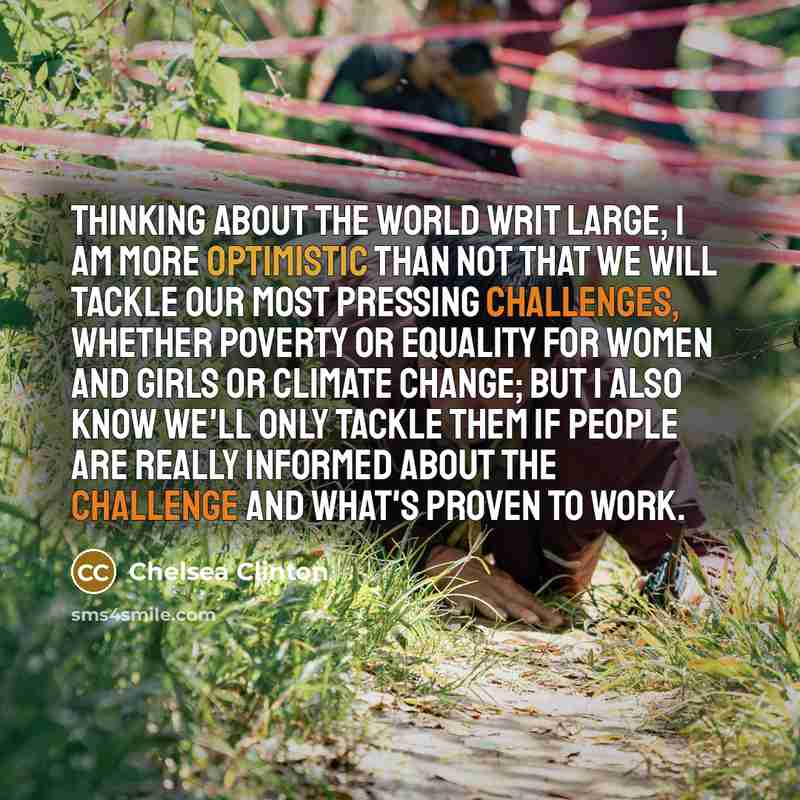 “Thinking about the world writ large, I am more optimistic than not that we will tackle our most pressing challenges, whether poverty or equality for women and girls or climate change; but I also know we'll only tackle them if people are really informed about the challenge and what's proven to work.” quote by Chelsea Clinton