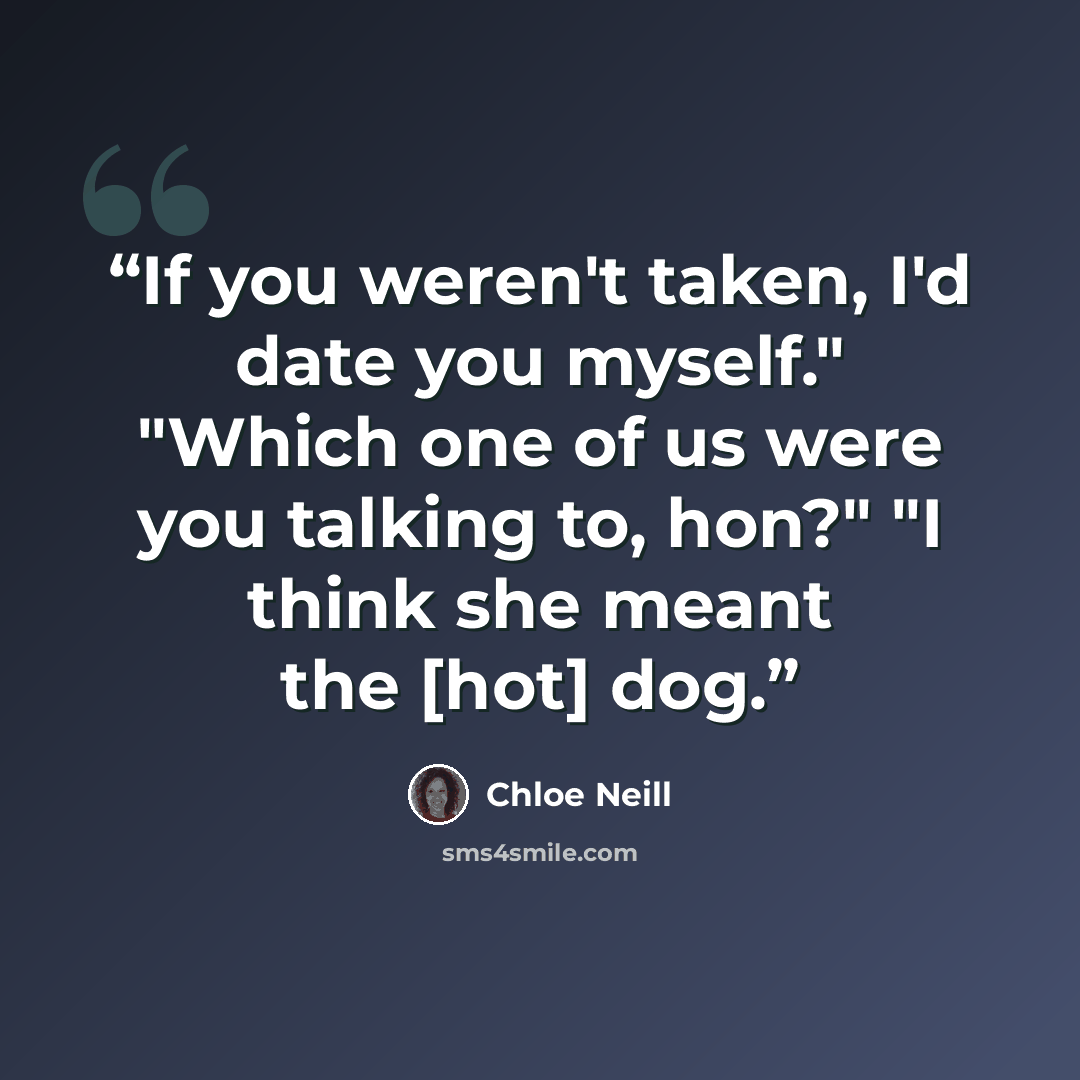“If you weren't taken, I'd date you myself." "Which one of us were you talking to, hon?" "I think she meant the [hot] dog.” quote by Chloe Neill