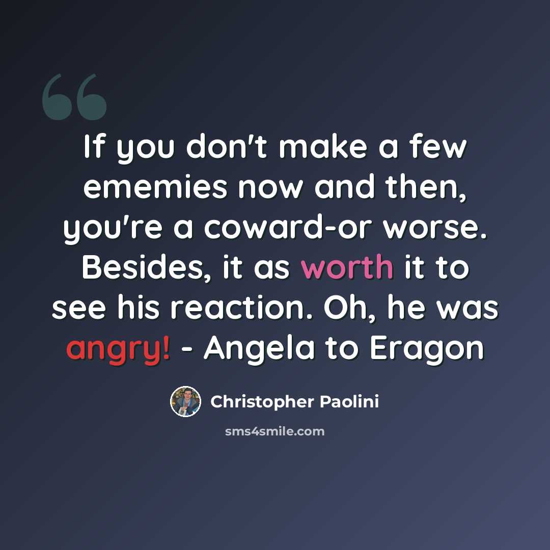 “If you don't make a few ememies now and then, you're a coward-or worse. Besides, it as worth it to see his reaction. Oh, he was angry! - Angela to Eragon” quote by Christopher Paolini