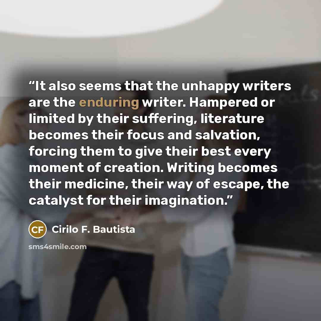 “It also seems that the unhappy writers are the enduring writer. Hampered or limited by their suffering, literature becomes their focus and salvation, forcing them to give their best every moment of creation. Writing becomes their medicine, their way of escape, the catalyst for their imagination.” quote by Cirilo F. Bautista