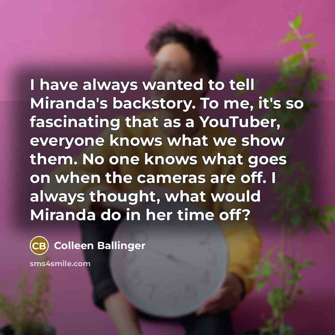 “I have always wanted to tell Miranda's backstory. To me, it's so fascinating that as a YouTuber, everyone knows what we show them. No one knows what goes on when the cameras are off. I always thought, what would Miranda do in her time off?” quote by Colleen Ballinger