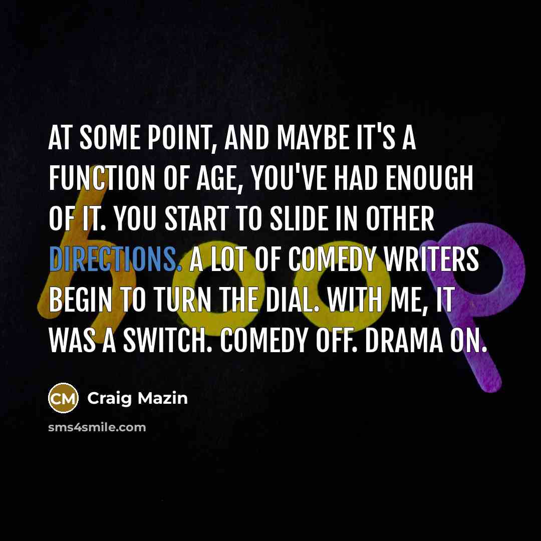 “At some point, and maybe it's a function of age, you've had enough of it. You start to slide in other directions. A lot of comedy writers begin to turn the dial. With me, it was a switch. Comedy off. Drama on.” quote by Craig Mazin
