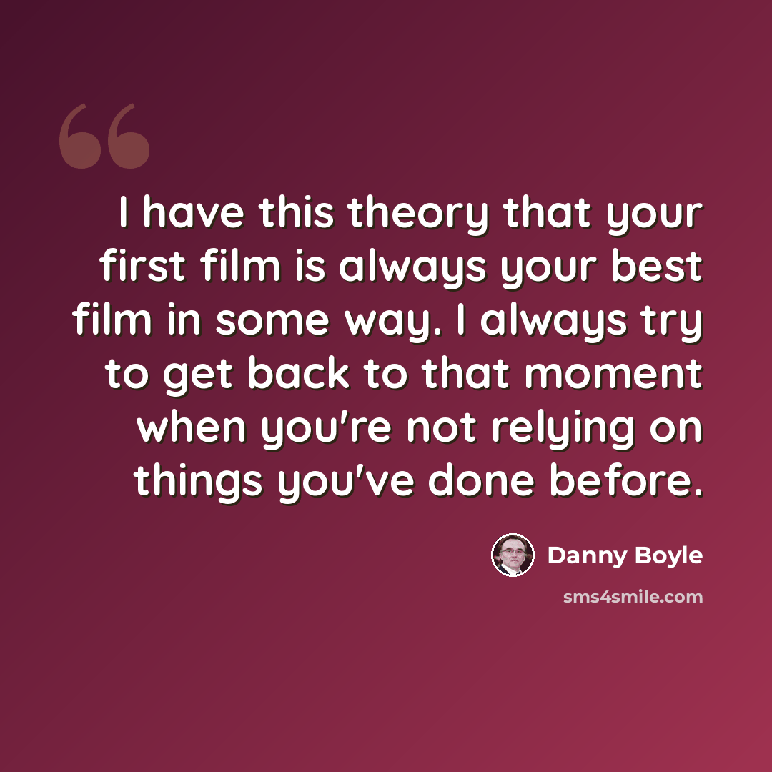 “I have this theory that your first film is always your best film in some way. I always try to get back to that moment when you're not relying on things you've done before.” quote by Danny Boyle