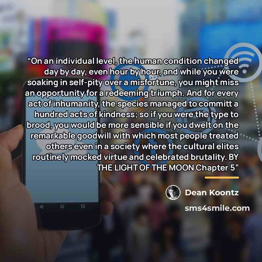 “On an individual level, the human condition changed day by day, even hour by hour, and while you were soaking in self-pity over a misfortune, you might miss an opportunity for a redeeming triumph. And for every act of inhumanity, the species managed to committ a hundred acts of kindness; so if you…” quote by Dean Koontz
