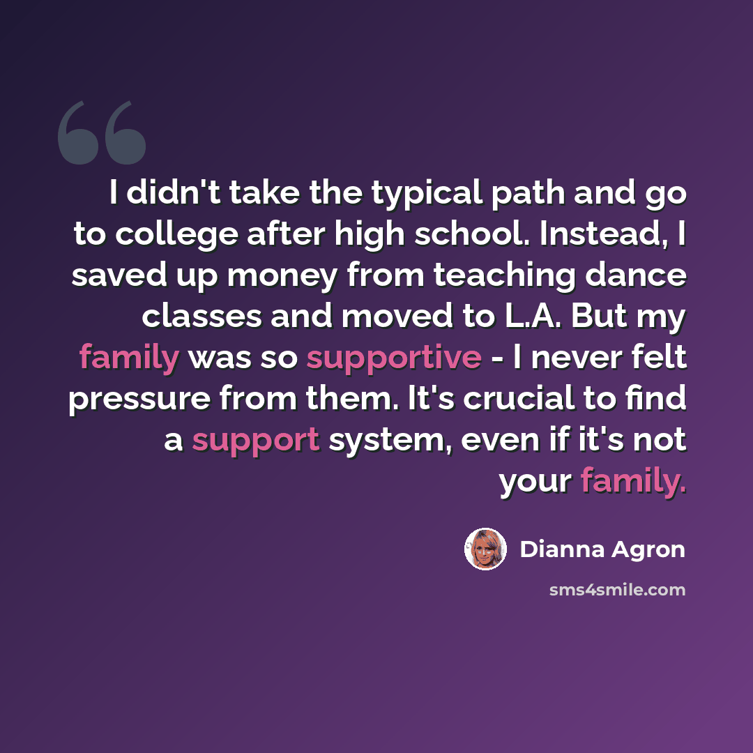 “I didn't take the typical path and go to college after high school. Instead, I saved up money from teaching dance classes and moved to L.A. But my family was so supportive - I never felt pressure from them. It's crucial to find a support system, even if it's not your family.” quote by Dianna Agron