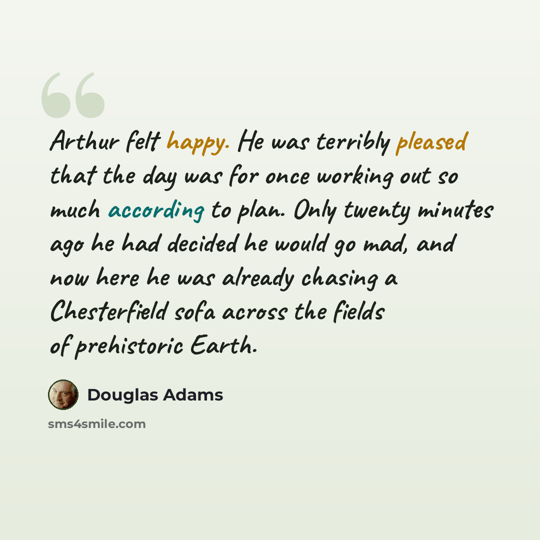 “Arthur felt happy. He was terribly pleased that the day was for once working out so much according to plan. Only twenty minutes ago he had decided he would go mad, and now here he was already chasing a Chesterfield sofa across the fields of prehistoric Earth.” quote by Douglas Adams