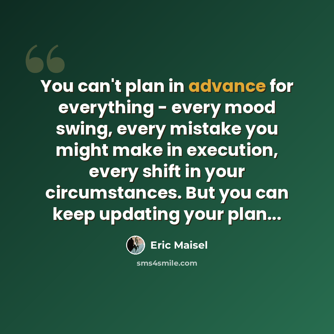 “You can't plan in advance for everything - every mood swing, every mistake you might make in execution, every shift in your circumstances. But you can keep updating your plan...” quote by Eric Maisel