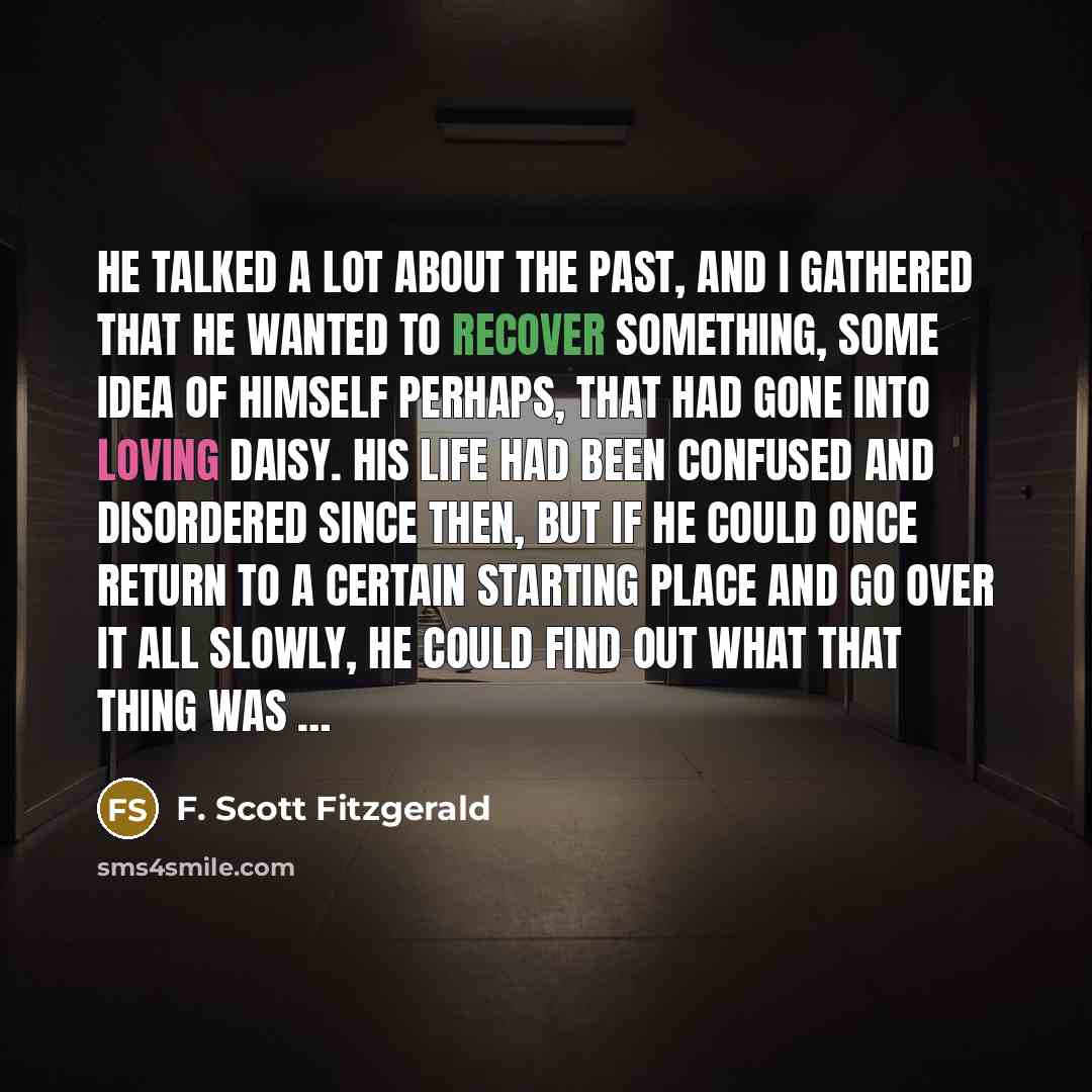 “He talked a lot about the past, and I gathered that he wanted to recover something, some idea of himself perhaps, that had gone into loving Daisy. His life had been confused and disordered since then, but if he could once return to a certain starting place and go over it all slowly, he could find…” quote by F. Scott Fitzgerald