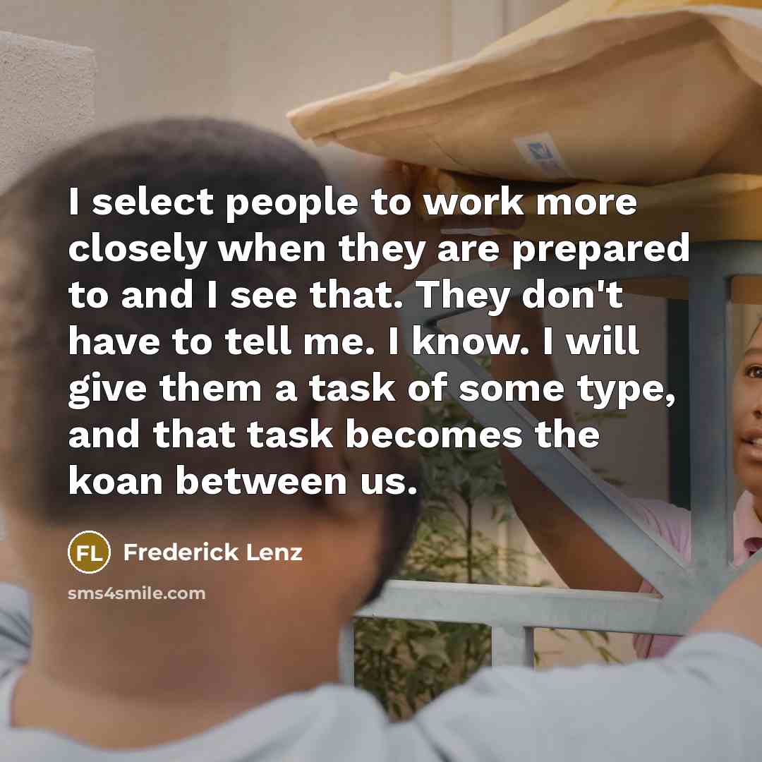 “I select people to work more closely when they are prepared to and I see that. They don't have to tell me. I know. I will give them a task of some type, and that task becomes the koan between us.” quote by Frederick Lenz