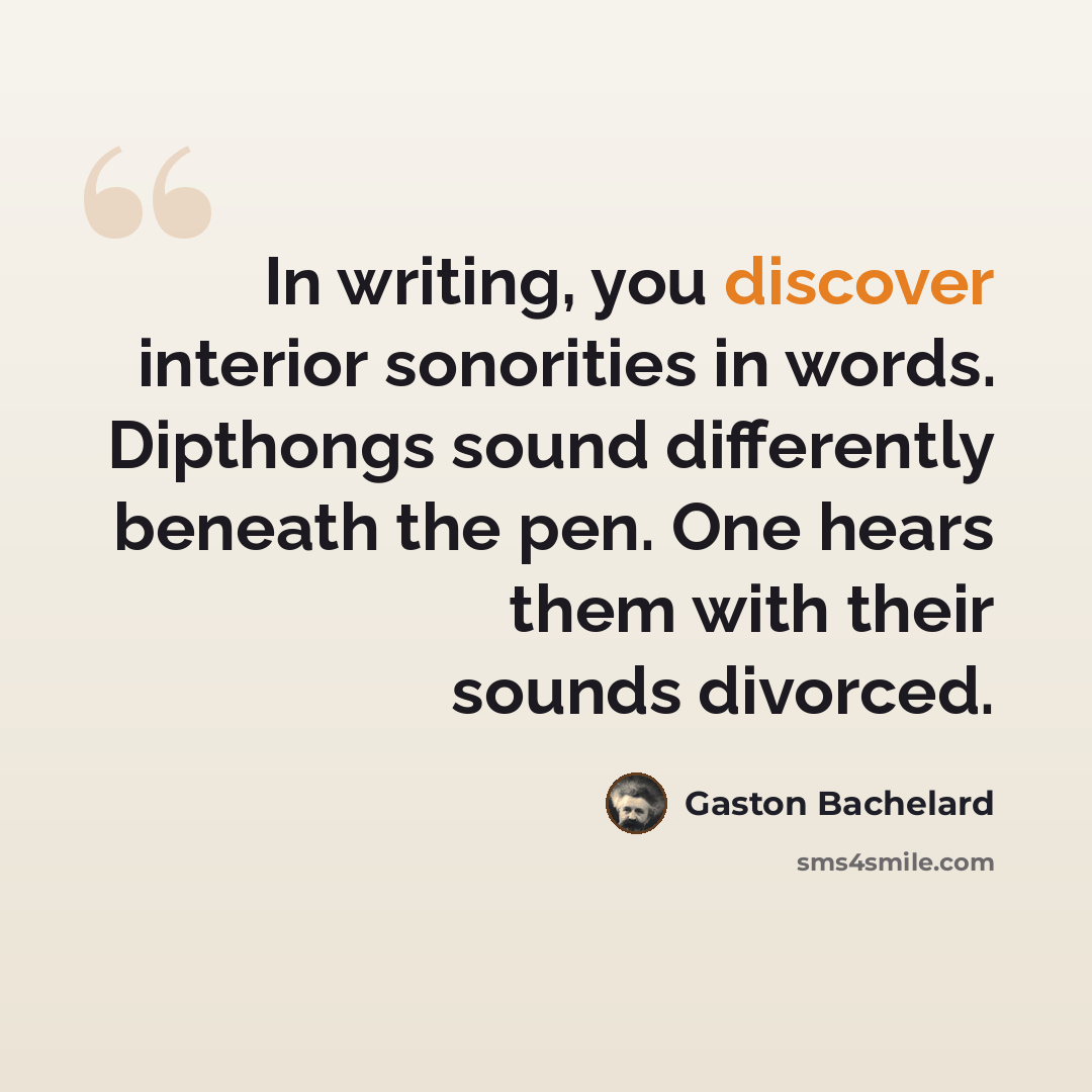 “In writing, you discover interior sonorities in words. Dipthongs sound differently beneath the pen. One hears them with their sounds divorced.” quote by Gaston Bachelard