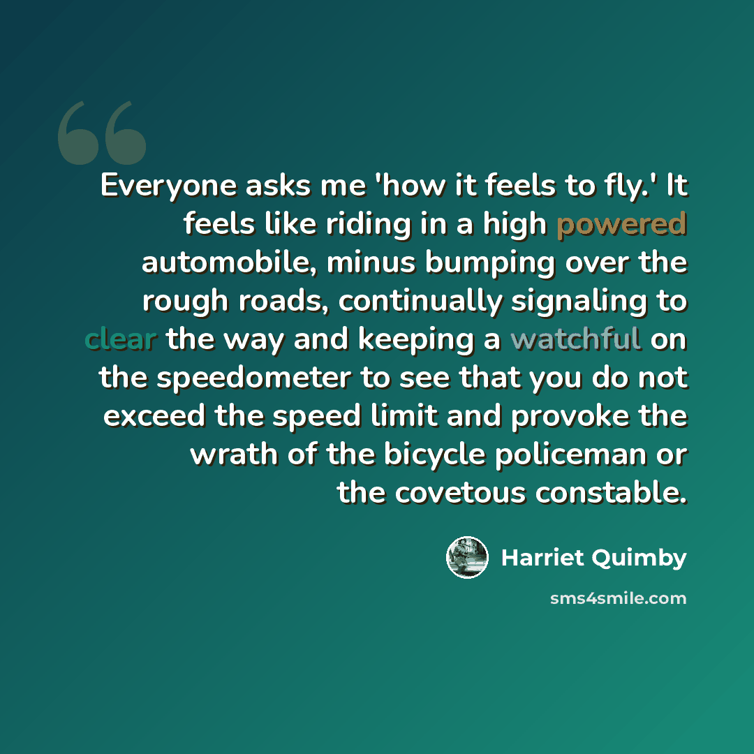 “Everyone asks me 'how it feels to fly.' It feels like riding in a high powered automobile, minus bumping over the rough roads, continually signaling to clear the way and keeping a watchful on the speedometer to see that you do not exceed the speed limit and provoke the wrath of the bicycle…” quote by Harriet Quimby