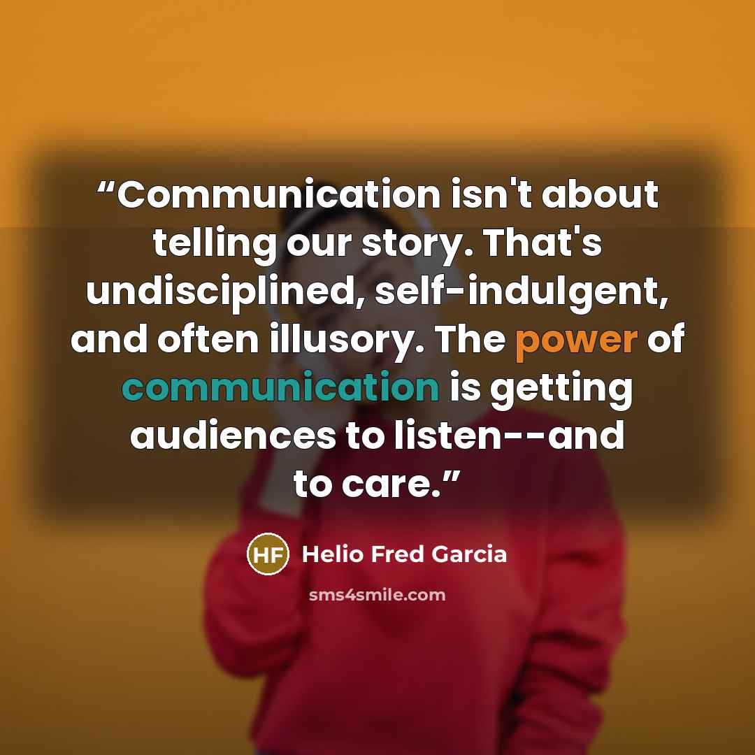 “Communication isn't about telling our story. That's undisciplined, self-indulgent, and often illusory. The power of communication is getting audiences to listen--and to care.” quote by Helio Fred Garcia